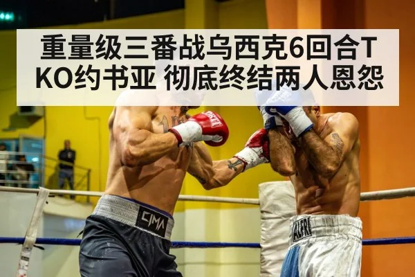 重量级三番战乌西克6回合TKO约书亚 彻底终结两人恩怨