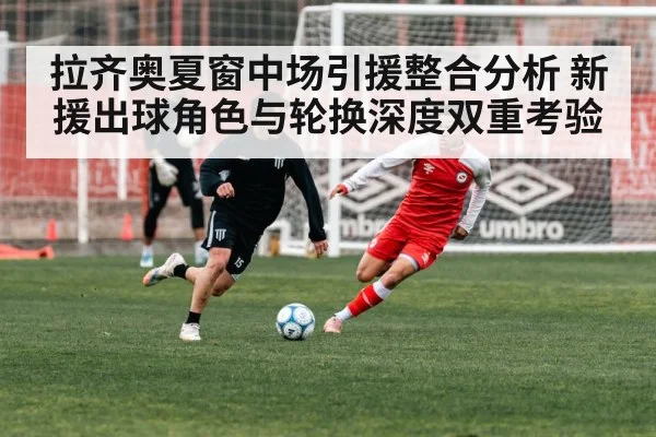 拉齐奥夏窗中场引援整合分析 新援出球角色与轮换深度双重考验