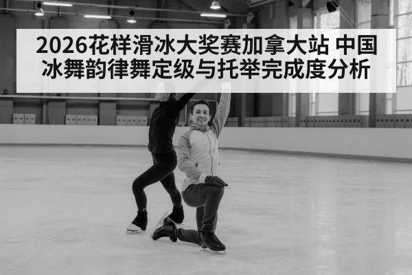 2026花样滑冰大奖赛加拿大站 中国冰舞韵律舞定级与托举完成度分析
